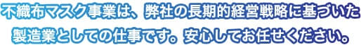 不織布マスク事業は、弊社の長期的経営戦略に基づいた製造業としての仕事です。安心してお任せください。